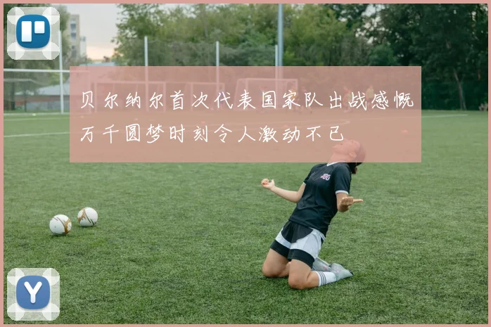 贝尔纳尔首次代表国家队出战感慨万千圆梦时刻令人激动不已