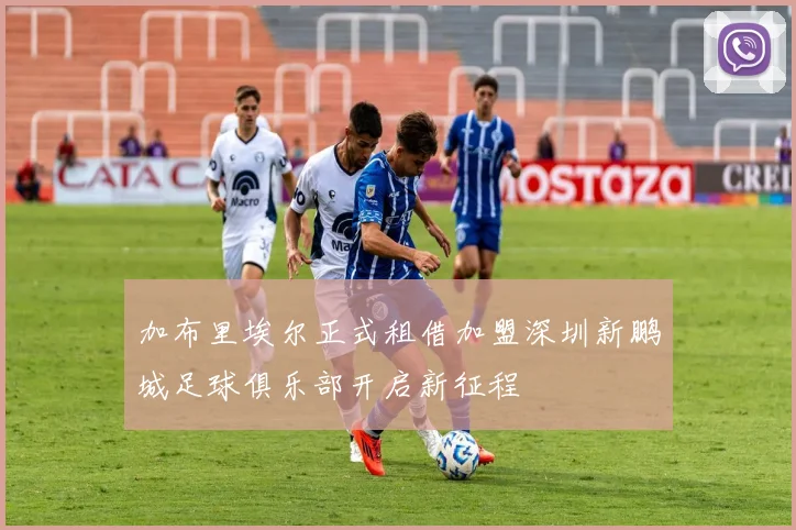 加布里埃尔正式租借加盟深圳新鹏城足球俱乐部开启新征程