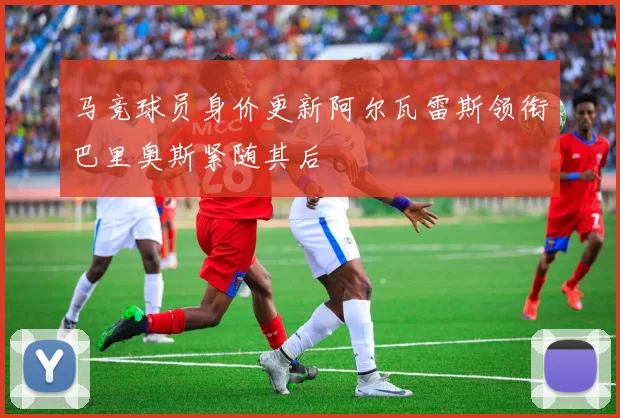 马竞球员身价更新阿尔瓦雷斯领衔巴里奥斯紧随其后