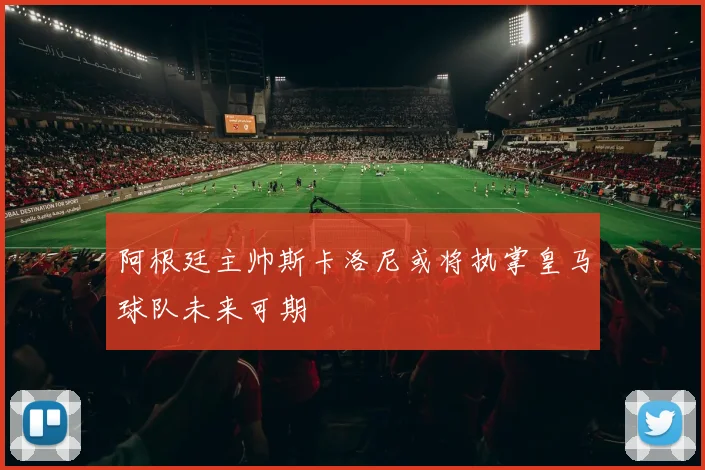 阿根廷主帅斯卡洛尼或将执掌皇马球队未来可期