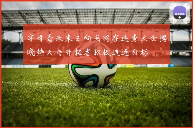 字母哥未来去向或将在选秀大会揭晓热火与开拓者积极追逐目标
