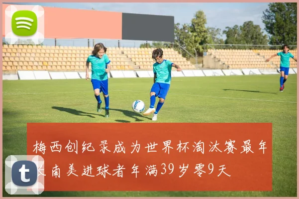 梅西创纪录成为世界杯淘汰赛最年长南美进球者年满39岁零9天