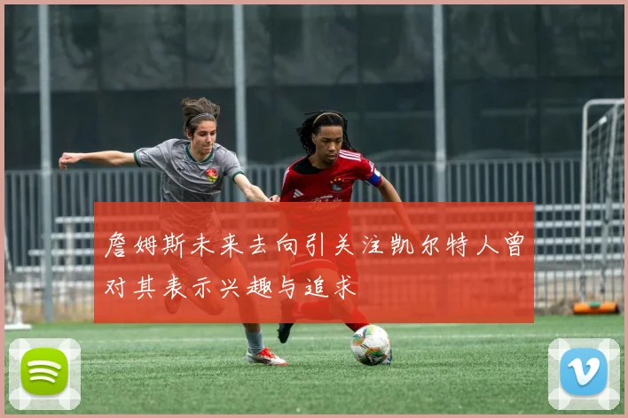 詹姆斯未来去向引关注凯尔特人曾对其表示兴趣与追求