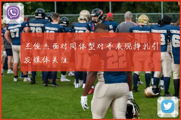 王俊杰面对同体型对手表现挣扎引发媒体关注