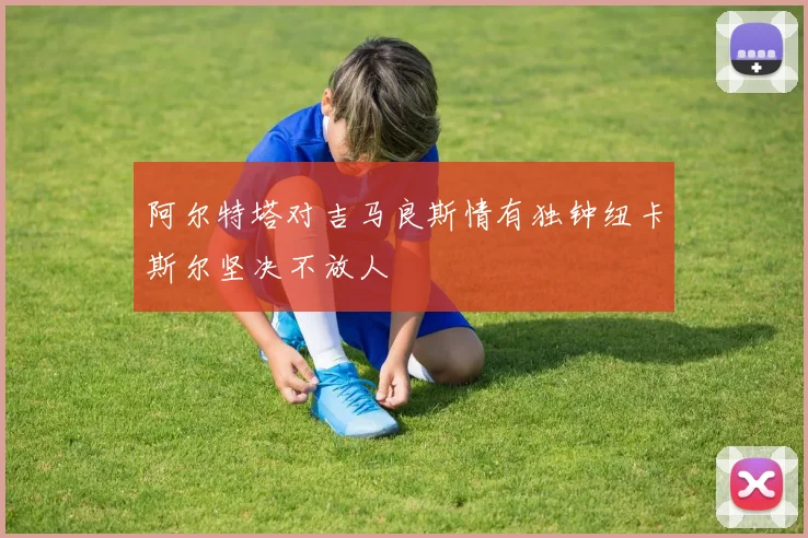 阿尔特塔对吉马良斯情有独钟纽卡斯尔坚决不放人