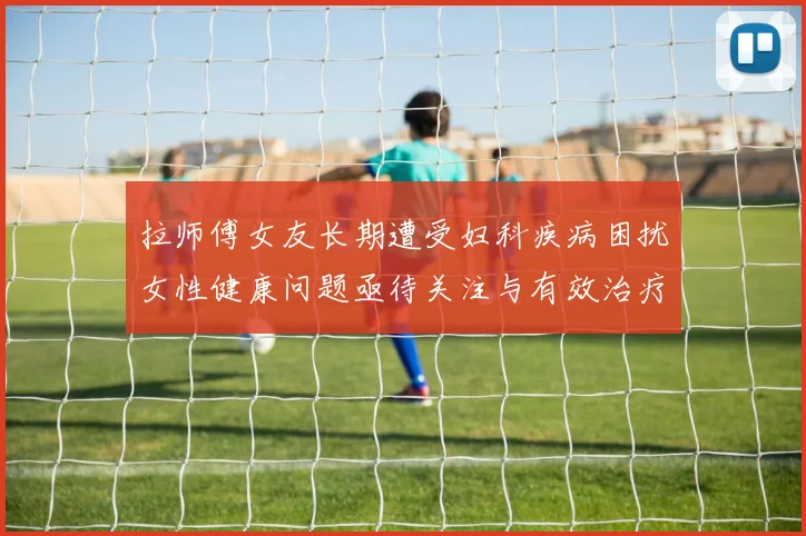 拉师傅女友长期遭受妇科疾病困扰女性健康问题亟待关注与有效治疗方案
