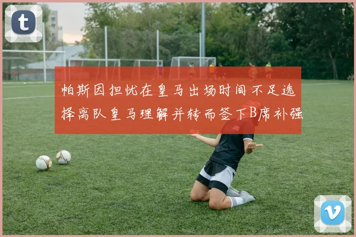 帕斯因担忧在皇马出场时间不足选择离队皇马理解并转而签下B席补强阵容