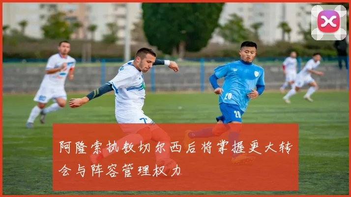 阿隆索执教切尔西后将掌握更大转会与阵容管理权力