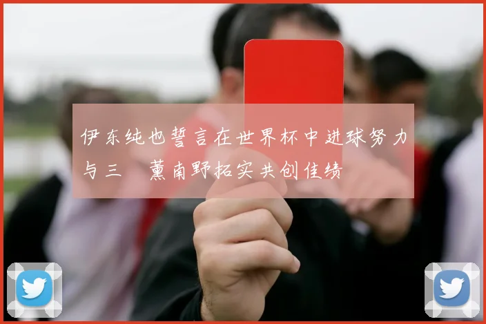 伊东纯也誓言在世界杯中进球努力与三笘薰南野拓实共创佳绩