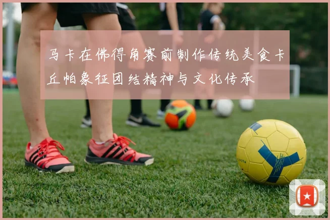 马卡在佛得角赛前制作传统美食卡丘帕象征团结精神与文化传承