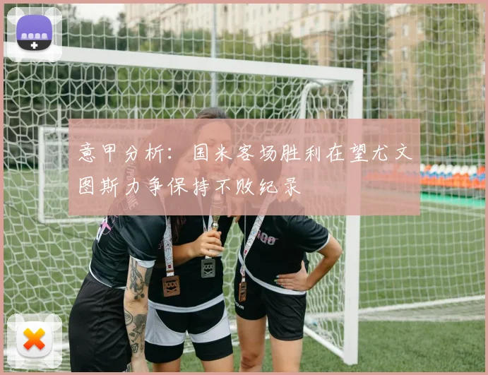 意甲分析：国米客场胜利在望尤文图斯力争保持不败纪录