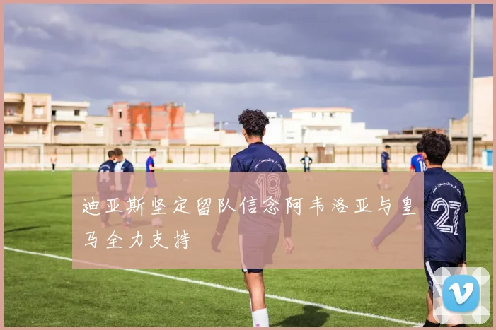 迪亚斯坚定留队信念阿韦洛亚与皇马全力支持