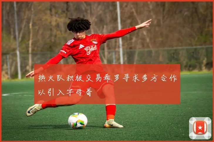 热火队积极交易希罗寻求多方合作以引入字母哥