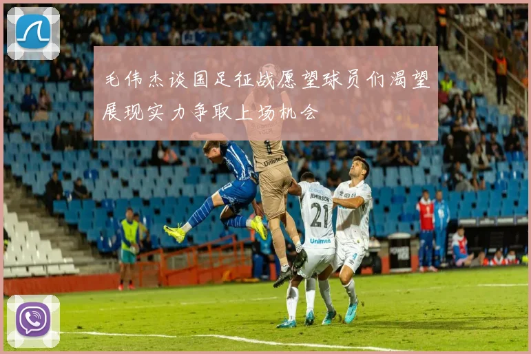 毛伟杰谈国足征战愿望球员们渴望展现实力争取上场机会