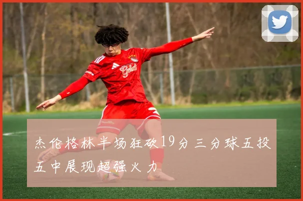 杰伦格林半场狂砍19分三分球五投五中展现超强火力