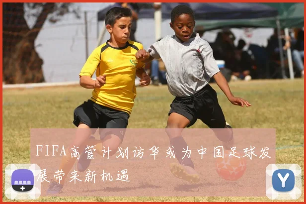 FIFA高管计划访华或为中国足球发展带来新机遇