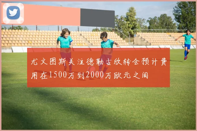 尤文图斯关注德勒古欣转会预计费用在1500万到2000万欧元之间