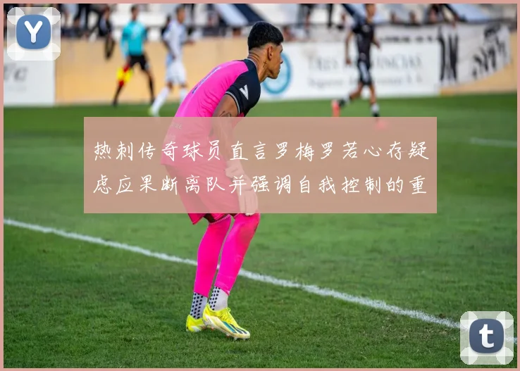 热刺传奇球员直言罗梅罗若心存疑虑应果断离队并强调自我控制的重要性
