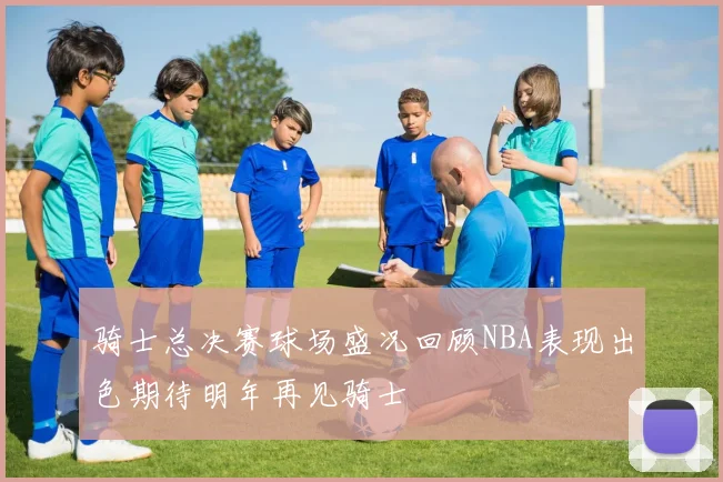 骑士总决赛球场盛况回顾NBA表现出色期待明年再见骑士