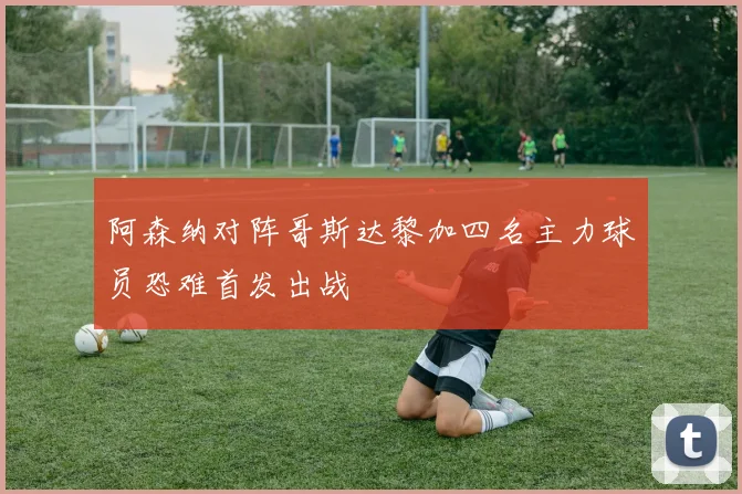 阿森纳对阵哥斯达黎加四名主力球员恐难首发出战