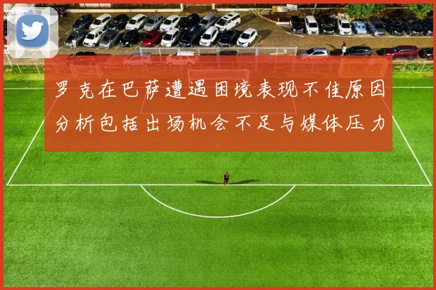 罗克在巴萨遭遇困境表现不佳原因分析包括出场机会不足与媒体压力影响