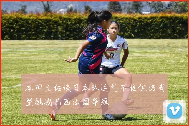本田圭佑谈日本队运气不佳但仍渴望挑战巴西法国争冠