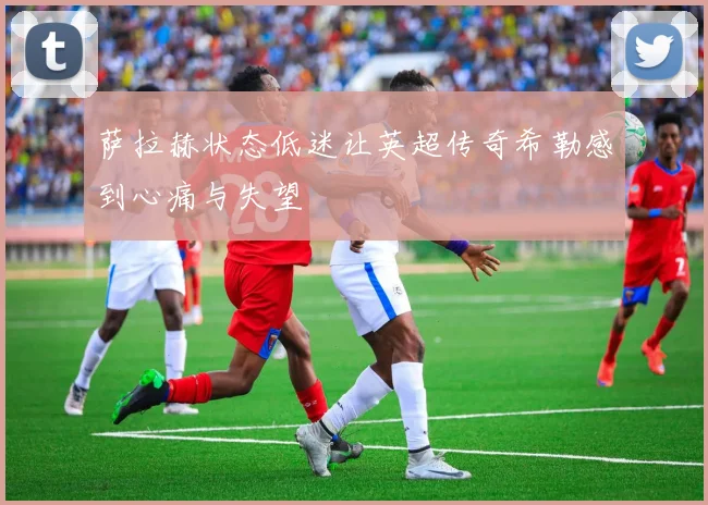 萨拉赫状态低迷让英超传奇希勒感到心痛与失望