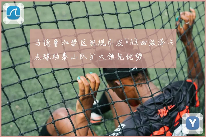 马德鲁加禁区犯规引发VAR回放泽卡点球助泰山队扩大领先优势