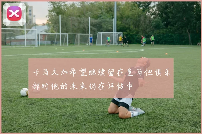卡马文加希望继续留在皇马但俱乐部对他的未来仍在评估中